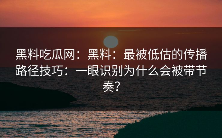 黑料吃瓜网：黑料：最被低估的传播路径技巧：一眼识别为什么会被带节奏？-第1张图片-17c一起草最新 - 高清短视频平台