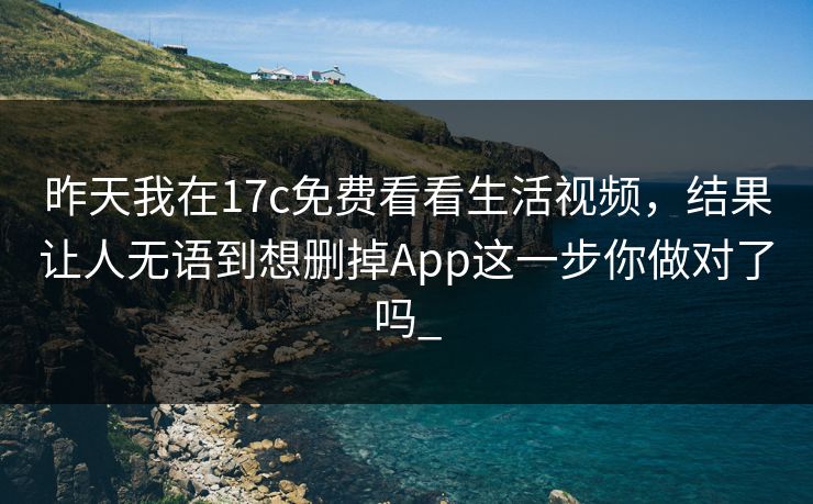 昨天我在17c免费看看生活视频，结果让人无语到想删掉App这一步你做对了吗_-第1张图片-17c一起草最新 - 高清短视频平台