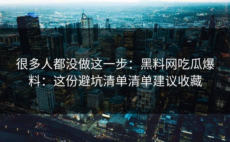 很多人都没做这一步：黑料网吃瓜爆料：这份避坑清单清单建议收藏-第1张图片-17c一起草最新 - 高清短视频平台