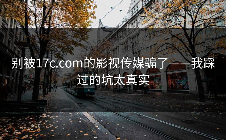 别被17c.com的影视传媒骗了——我踩过的坑太真实-第1张图片-17c一起草最新 - 高清短视频平台