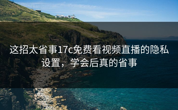 这招太省事17c免费看视频直播的隐私设置，学会后真的省事-第1张图片-17c一起草最新 - 高清短视频平台