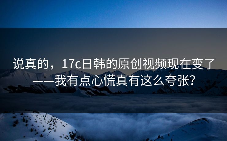 说真的，17c日韩的原创视频现在变了——我有点心慌真有这么夸张？-第1张图片-17c一起草最新 - 高清短视频平台