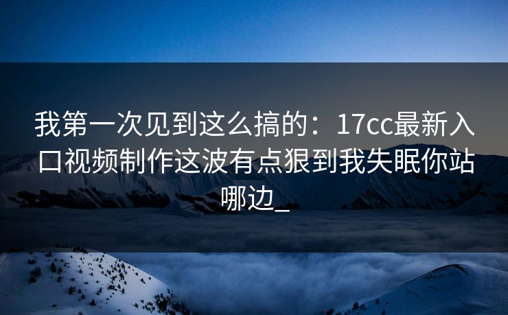 我第一次见到这么搞的：17cc最新入口视频制作这波有点狠到我失眠你站哪边_-第1张图片-17c一起草最新 - 高清短视频平台