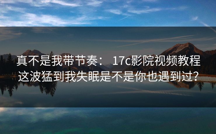 真不是我带节奏： 17c影院视频教程这波猛到我失眠是不是你也遇到过？-第1张图片-17c一起草最新 - 高清短视频平台