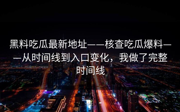 黑料吃瓜最新地址——核查吃瓜爆料——从时间线到入口变化，我做了完整时间线-第1张图片-17c一起草最新 - 高清短视频平台