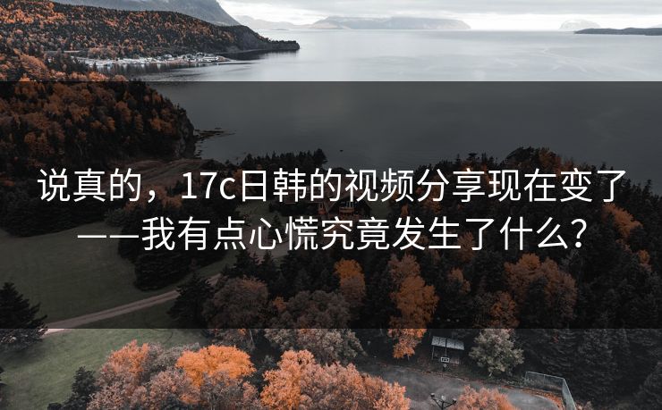 说真的，17c日韩的视频分享现在变了——我有点心慌究竟发生了什么？-第1张图片-17c一起草最新 - 高清短视频平台