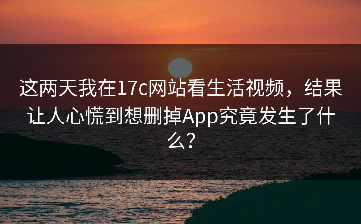 这两天我在17c网站看生活视频，结果让人心慌到想删掉App究竟发生了什么？-第1张图片-17c一起草最新 - 高清短视频平台
