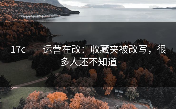 17c——运营在改：收藏夹被改写，很多人还不知道-第1张图片-17c一起草最新 - 高清短视频平台