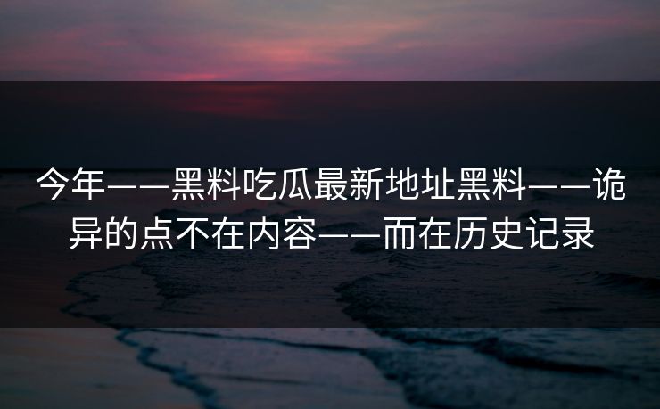 今年——黑料吃瓜最新地址黑料——诡异的点不在内容——而在历史记录-第1张图片-17c一起草最新 - 高清短视频平台