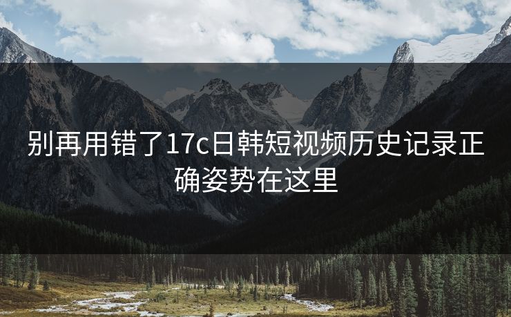 别再用错了17c日韩短视频历史记录正确姿势在这里-第1张图片-17c一起草最新 - 高清短视频平台