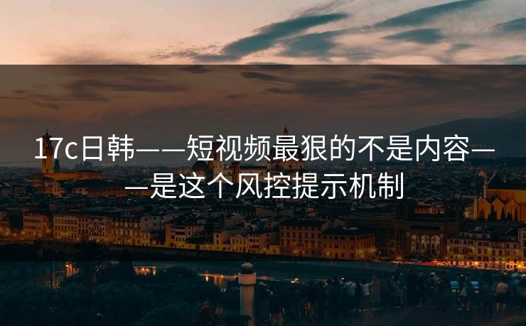 17c日韩——短视频最狠的不是内容——是这个风控提示机制-第1张图片-17c一起草最新 - 高清短视频平台