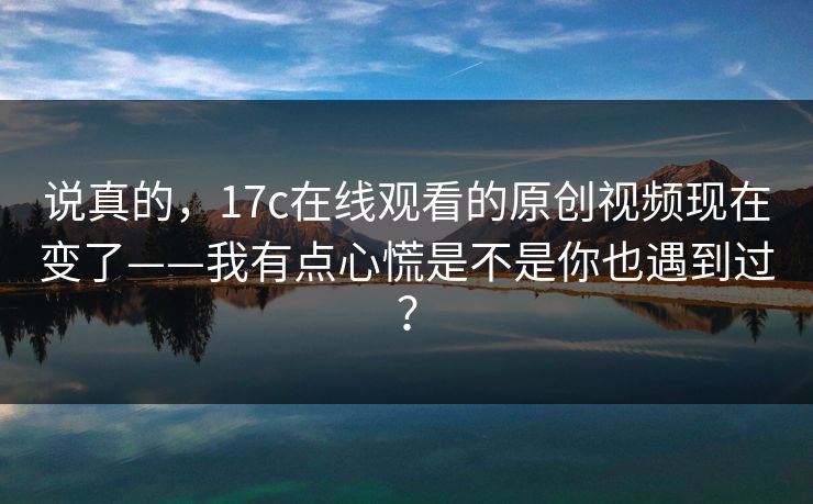 说真的，17c在线观看的原创视频现在变了——我有点心慌是不是你也遇到过？-第1张图片-17c一起草最新 - 高清短视频平台