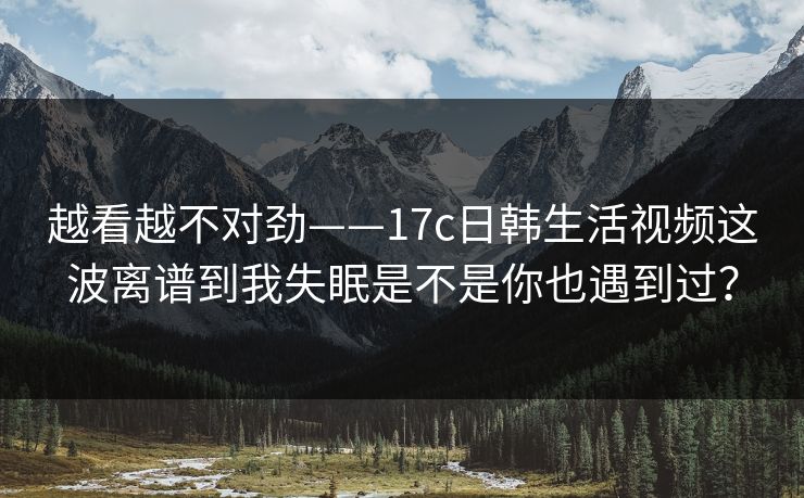 越看越不对劲——17c日韩生活视频这波离谱到我失眠是不是你也遇到过？-第1张图片-17c一起草最新 - 高清短视频平台