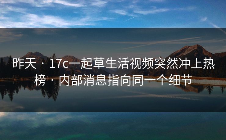 昨天 · 17c一起草生活视频突然冲上热榜 · 内部消息指向同一个细节-第1张图片-17c一起草最新 - 高清短视频平台