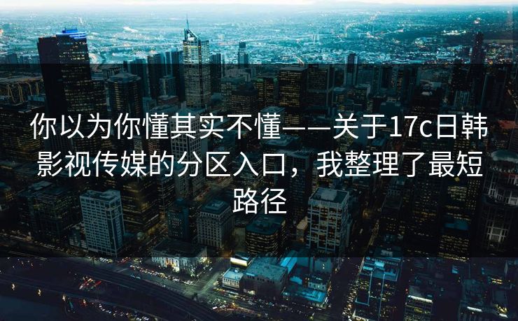 你以为你懂其实不懂——关于17c日韩影视传媒的分区入口，我整理了最短路径-第1张图片-17c一起草最新 - 高清短视频平台