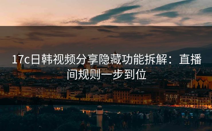 17c日韩视频分享隐藏功能拆解：直播间规则一步到位-第1张图片-17c一起草最新 - 高清短视频平台