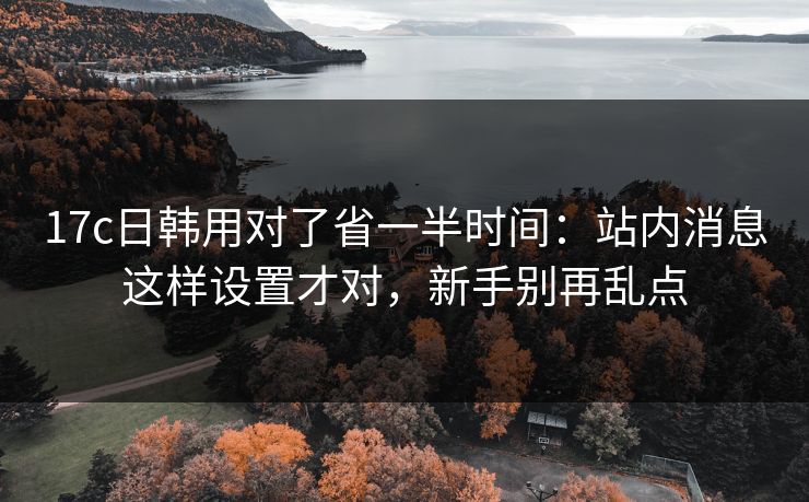 17c日韩用对了省一半时间：站内消息这样设置才对，新手别再乱点-第1张图片-17c一起草最新 - 高清短视频平台