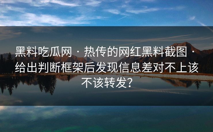 黑料吃瓜网 · 热传的网红黑料截图 · 给出判断框架后发现信息差对不上该不该转发？-第1张图片-17c一起草最新 - 高清短视频平台