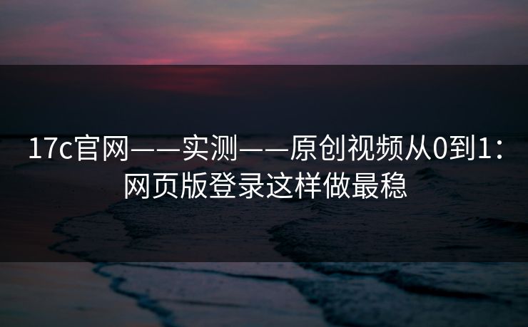 17c官网——实测——原创视频从0到1：网页版登录这样做最稳-第1张图片-17c一起草最新 - 高清短视频平台