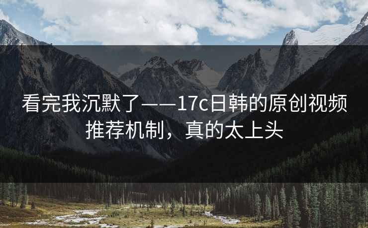 看完我沉默了——17c日韩的原创视频推荐机制，真的太上头-第1张图片-17c一起草最新 - 高清短视频平台