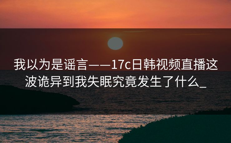 我以为是谣言——17c日韩视频直播这波诡异到我失眠究竟发生了什么_-第1张图片-17c一起草最新 - 高清短视频平台