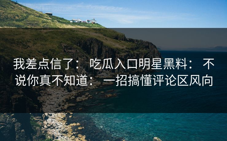 我差点信了： 吃瓜入口明星黑料： 不说你真不知道： 一招搞懂评论区风向-第1张图片-17c一起草最新 - 高清短视频平台