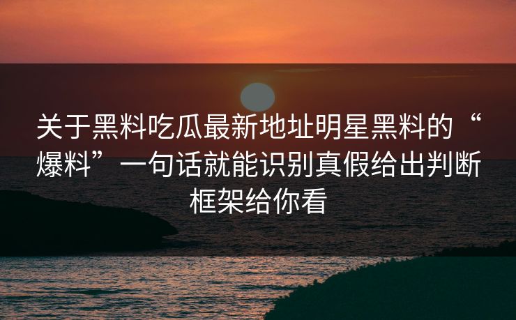 关于黑料吃瓜最新地址明星黑料的“爆料”一句话就能识别真假给出判断框架给你看-第1张图片-17c一起草最新 - 高清短视频平台