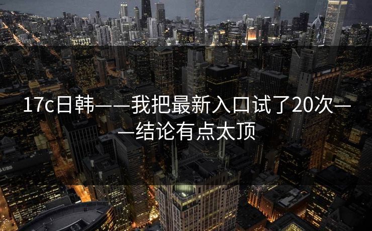 17c日韩——我把最新入口试了20次——结论有点太顶-第1张图片-17c一起草最新 - 高清短视频平台