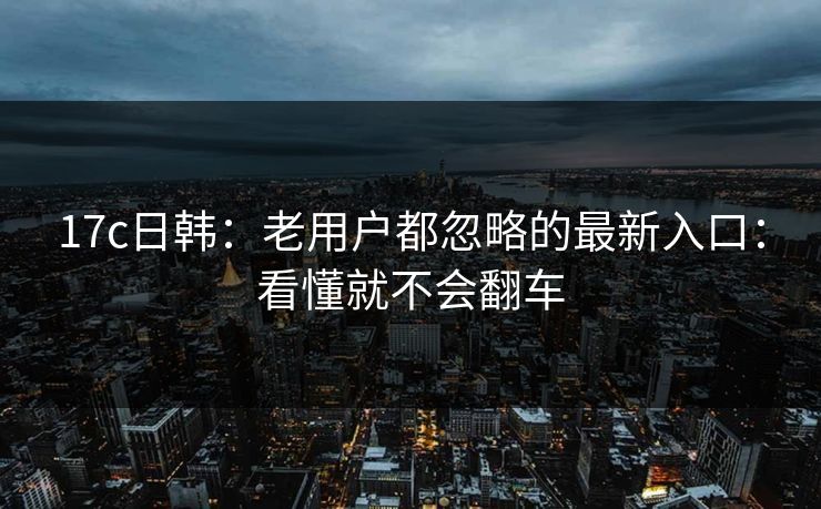 17c日韩：老用户都忽略的最新入口：看懂就不会翻车-第1张图片-17c一起草最新 - 高清短视频平台