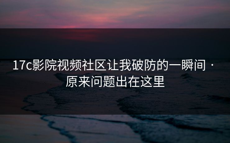 17c影院视频社区让我破防的一瞬间 · 原来问题出在这里-第1张图片-17c一起草最新 - 高清短视频平台