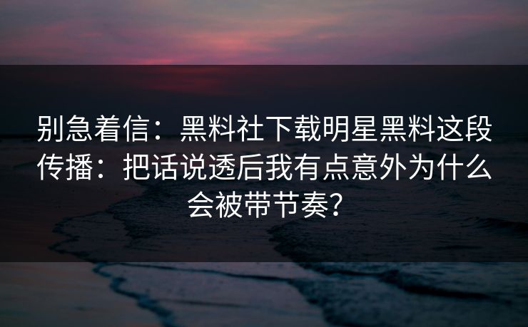 别急着信：黑料社下载明星黑料这段传播：把话说透后我有点意外为什么会被带节奏？-第1张图片-17c一起草最新 - 高清短视频平台