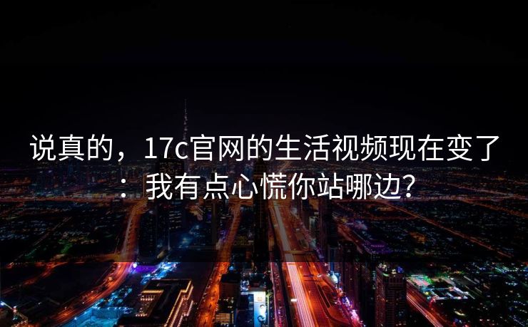 说真的，17c官网的生活视频现在变了：我有点心慌你站哪边？-第1张图片-17c一起草最新 - 高清短视频平台