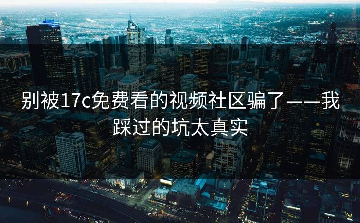 别被17c免费看的视频社区骗了——我踩过的坑太真实-第1张图片-17c一起草最新 - 高清短视频平台