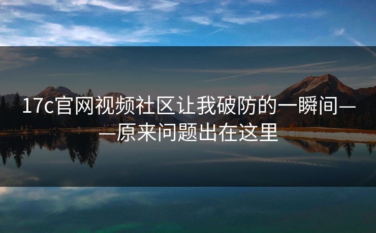17c官网视频社区让我破防的一瞬间——原来问题出在这里-第1张图片-17c一起草最新 - 高清短视频平台