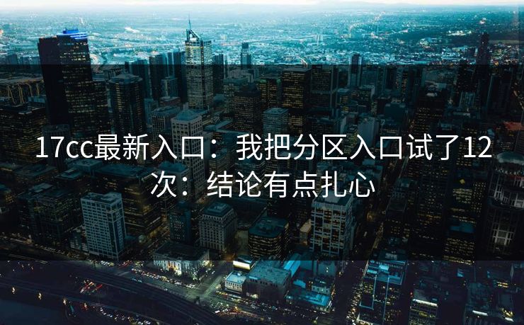 17cc最新入口：我把分区入口试了12次：结论有点扎心-第1张图片-17c一起草最新 - 高清短视频平台