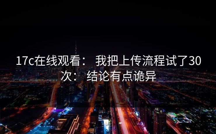 17c在线观看： 我把上传流程试了30次： 结论有点诡异-第1张图片-17c一起草最新 - 高清短视频平台