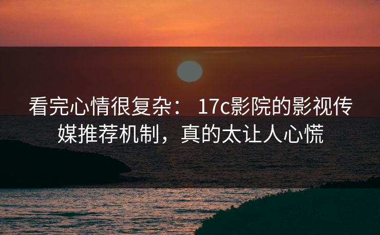 看完心情很复杂： 17c影院的影视传媒推荐机制，真的太让人心慌-第1张图片-17c一起草最新 - 高清短视频平台
