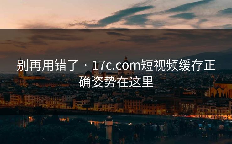 别再用错了 · 17c.com短视频缓存正确姿势在这里-第1张图片-17c一起草最新 - 高清短视频平台