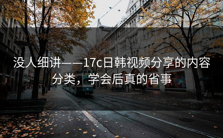 没人细讲——17c日韩视频分享的内容分类，学会后真的省事-第1张图片-17c一起草最新 - 高清短视频平台