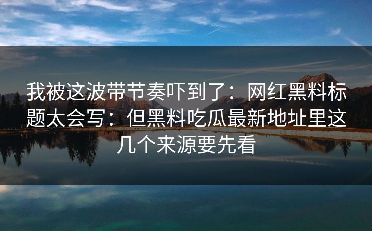 我被这波带节奏吓到了：网红黑料标题太会写：但黑料吃瓜最新地址里这几个来源要先看-第1张图片-17c一起草最新 - 高清短视频平台