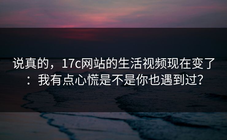 说真的，17c网站的生活视频现在变了：我有点心慌是不是你也遇到过？-第1张图片-17c一起草最新 - 高清短视频平台