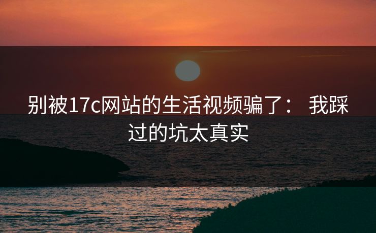 别被17c网站的生活视频骗了： 我踩过的坑太真实-第1张图片-17c一起草最新 - 高清短视频平台
