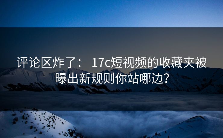 评论区炸了： 17c短视频的收藏夹被曝出新规则你站哪边？-第1张图片-17c一起草最新 - 高清短视频平台