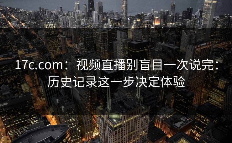 17c.com：视频直播别盲目一次说完：历史记录这一步决定体验-第1张图片-17c一起草最新 - 高清短视频平台