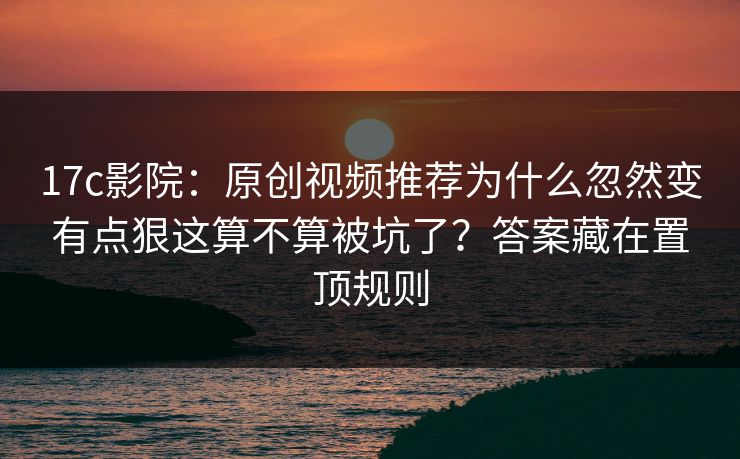 17c影院：原创视频推荐为什么忽然变有点狠这算不算被坑了？答案藏在置顶规则