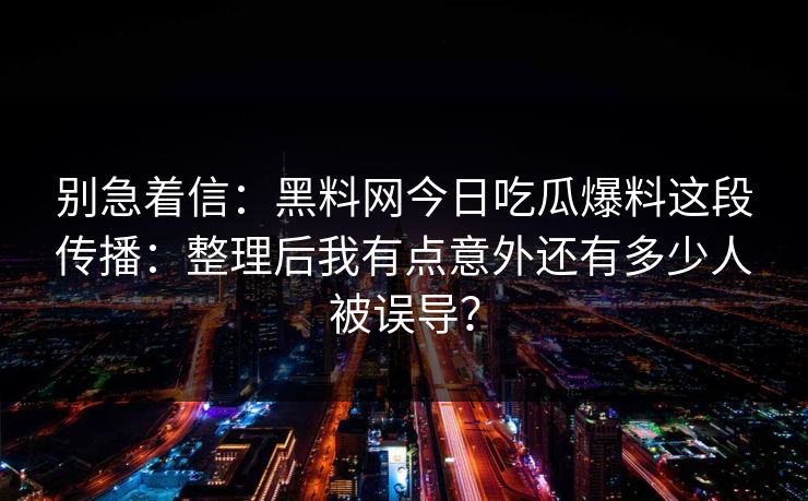 别急着信：黑料网今日吃瓜爆料这段传播：整理后我有点意外还有多少人被误导？