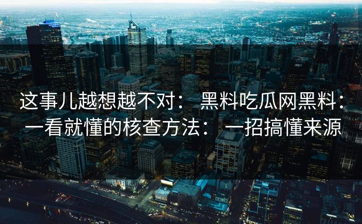 这事儿越想越不对： 黑料吃瓜网黑料： 一看就懂的核查方法： 一招搞懂来源