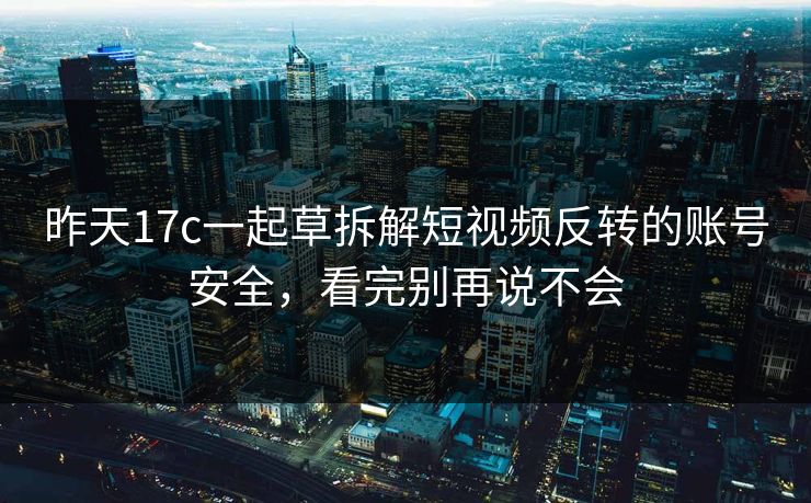 昨天17c一起草拆解短视频反转的账号安全，看完别再说不会