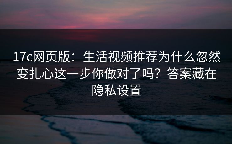 17c网页版：生活视频推荐为什么忽然变扎心这一步你做对了吗？答案藏在隐私设置