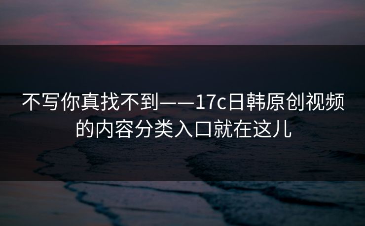 不写你真找不到——17c日韩原创视频的内容分类入口就在这儿